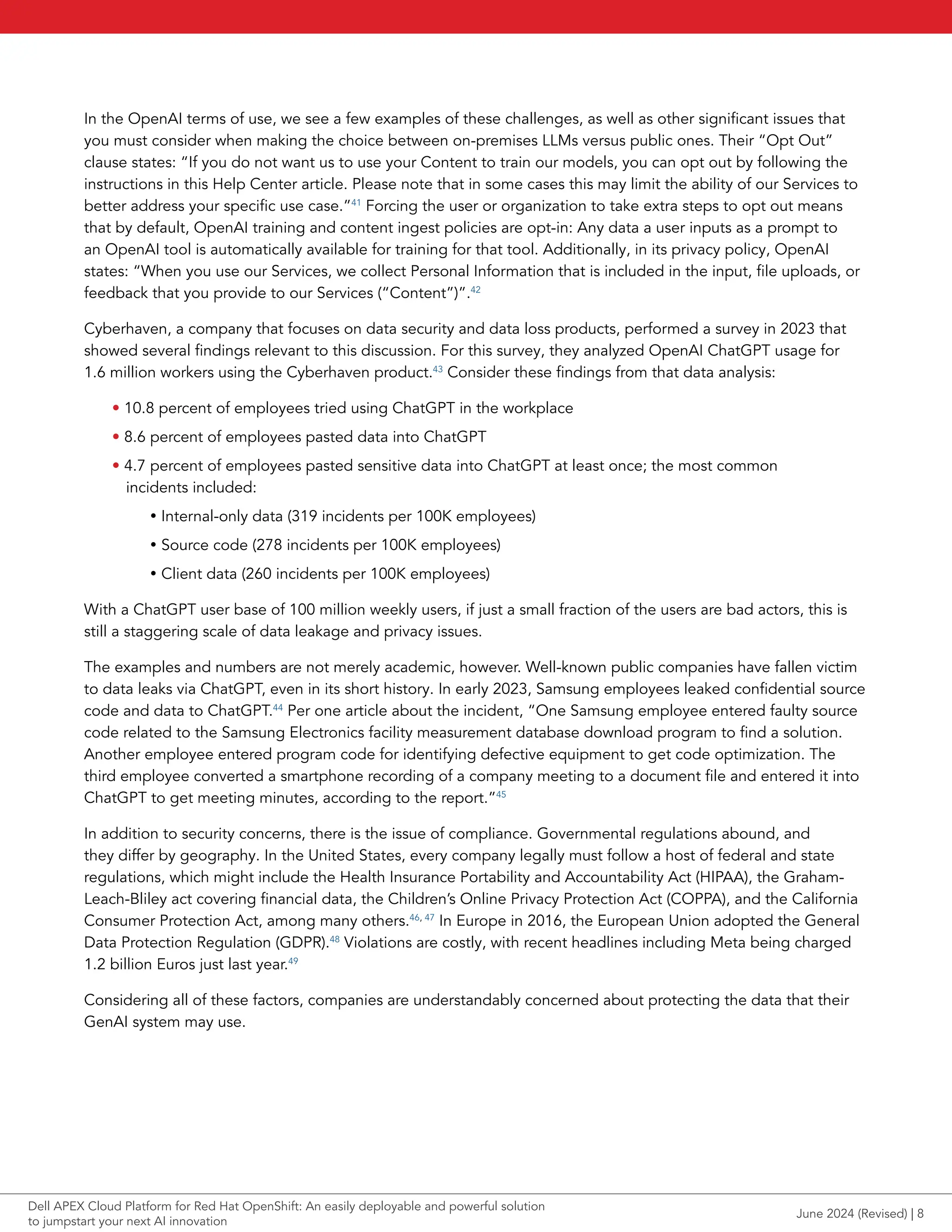 In the OpenAI terms of use, we see a few examples of these challenges, as well as other significant issues that
you must consider when making the choice between on-premises LLMs versus public ones. Their “Opt Out”
clause states: “If you do not want us to use your Content to train our models, you can opt out by following the
instructions in this Help Center article. Please note that in some cases this may limit the ability of our Services to
better address your specific use case.”41
Forcing the user or organization to take extra steps to opt out means
that by default, OpenAI training and content ingest policies are opt-in: Any data a user inputs as a prompt to
an OpenAI tool is automatically available for training for that tool. Additionally, in its privacy policy, OpenAI
states: “When you use our Services, we collect Personal Information that is included in the input, file uploads, or
feedback that you provide to our Services (“Content”)”.42
Cyberhaven, a company that focuses on data security and data loss products, performed a survey in 2023 that
showed several findings relevant to this discussion. For this survey, they analyzed OpenAI ChatGPT usage for
1.6 million workers using the Cyberhaven product.43
Consider these findings from that data analysis:
• 10.8 percent of employees tried using ChatGPT in the workplace
• 8.6 percent of employees pasted data into ChatGPT
• 4.7 percent of employees pasted sensitive data into ChatGPT at least once; the most common
incidents included:
y Internal-only data (319 incidents per 100K employees)
y Source code (278 incidents per 100K employees)
y Client data (260 incidents per 100K employees)
With a ChatGPT user base of 100 million weekly users, if just a small fraction of the users are bad actors, this is
still a staggering scale of data leakage and privacy issues.
The examples and numbers are not merely academic, however. Well-known public companies have fallen victim
to data leaks via ChatGPT, even in its short history. In early 2023, Samsung employees leaked confidential source
code and data to ChatGPT.44
Per one article about the incident, “One Samsung employee entered faulty source
code related to the Samsung Electronics facility measurement database download program to find a solution.
Another employee entered program code for identifying defective equipment to get code optimization. The
third employee converted a smartphone recording of a company meeting to a document file and entered it into
ChatGPT to get meeting minutes, according to the report.”45
In addition to security concerns, there is the issue of compliance. Governmental regulations abound, and
they differ by geography. In the United States, every company legally must follow a host of federal and state
regulations, which might include the Health Insurance Portability and Accountability Act (HIPAA), the Graham-
Leach-Bliley act covering financial data, the Children’s Online Privacy Protection Act (COPPA), and the California
Consumer Protection Act, among many others.46, 47
In Europe in 2016, the European Union adopted the General
Data Protection Regulation (GDPR).48
Violations are costly, with recent headlines including Meta being charged
1.2 billion Euros just last year.49
Considering all of these factors, companies are understandably concerned about protecting the data that their
GenAI system may use.
June 2024 (Revised) | 8
Dell APEX Cloud Platform for Red Hat OpenShift: An easily deployable and powerful solution
to jumpstart your next AI innovation
 