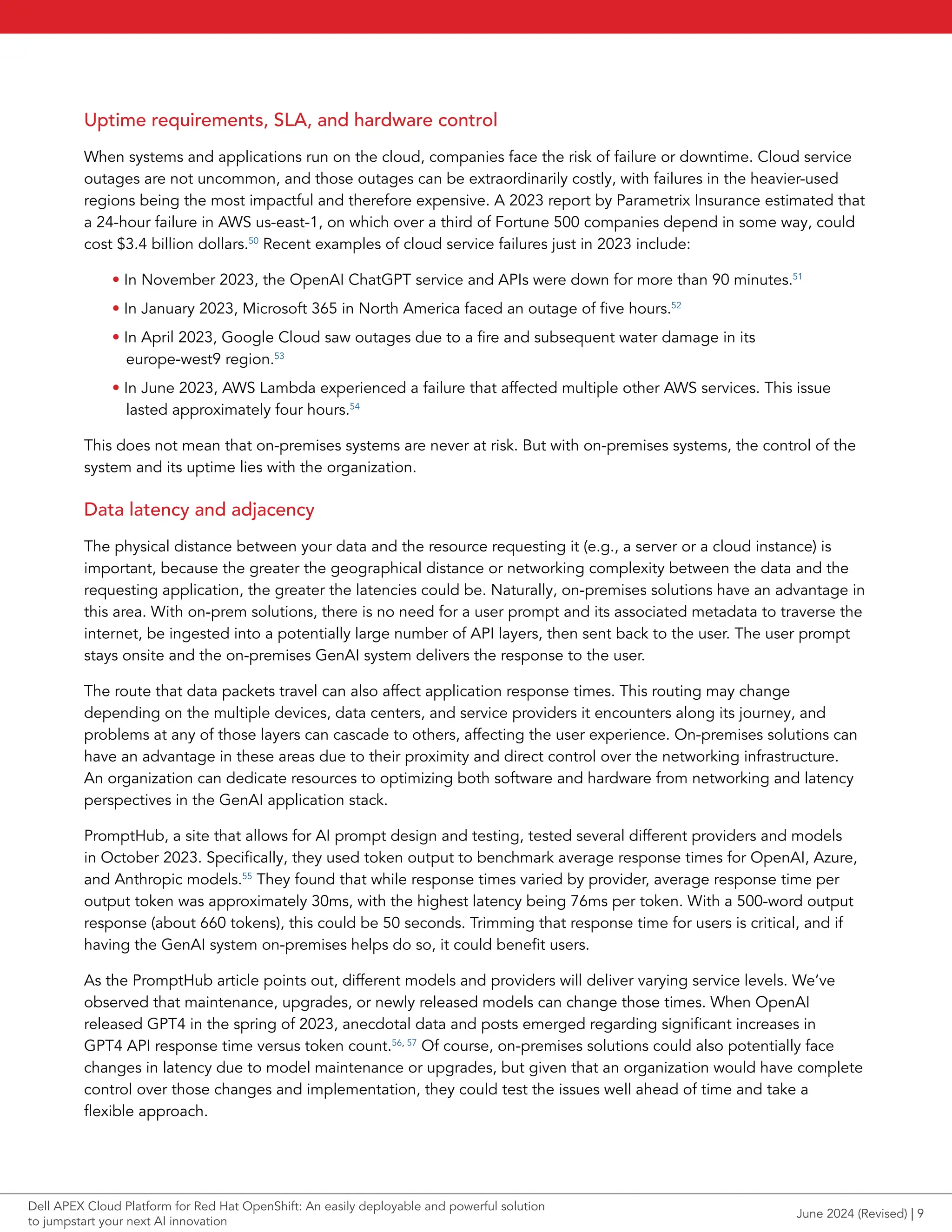 Uptime requirements, SLA, and hardware control
When systems and applications run on the cloud, companies face the risk of failure or downtime. Cloud service
outages are not uncommon, and those outages can be extraordinarily costly, with failures in the heavier-used
regions being the most impactful and therefore expensive. A 2023 report by Parametrix Insurance estimated that
a 24-hour failure in AWS us-east-1, on which over a third of Fortune 500 companies depend in some way, could
cost $3.4 billion dollars.50
Recent examples of cloud service failures just in 2023 include:
• In November 2023, the OpenAI ChatGPT service and APIs were down for more than 90 minutes.51
• In January 2023, Microsoft 365 in North America faced an outage of five hours.52
• In April 2023, Google Cloud saw outages due to a fire and subsequent water damage in its
europe-west9 region.53
• In June 2023, AWS Lambda experienced a failure that affected multiple other AWS services. This issue
lasted approximately four hours.54
This does not mean that on-premises systems are never at risk. But with on-premises systems, the control of the
system and its uptime lies with the organization.
Data latency and adjacency
The physical distance between your data and the resource requesting it (e.g., a server or a cloud instance) is
important, because the greater the geographical distance or networking complexity between the data and the
requesting application, the greater the latencies could be. Naturally, on-premises solutions have an advantage in
this area. With on-prem solutions, there is no need for a user prompt and its associated metadata to traverse the
internet, be ingested into a potentially large number of API layers, then sent back to the user. The user prompt
stays onsite and the on-premises GenAI system delivers the response to the user.
The route that data packets travel can also affect application response times. This routing may change
depending on the multiple devices, data centers, and service providers it encounters along its journey, and
problems at any of those layers can cascade to others, affecting the user experience. On-premises solutions can
have an advantage in these areas due to their proximity and direct control over the networking infrastructure.
An organization can dedicate resources to optimizing both software and hardware from networking and latency
perspectives in the GenAI application stack.
PromptHub, a site that allows for AI prompt design and testing, tested several different providers and models
in October 2023. Specifically, they used token output to benchmark average response times for OpenAI, Azure,
and Anthropic models.55
They found that while response times varied by provider, average response time per
output token was approximately 30ms, with the highest latency being 76ms per token. With a 500-word output
response (about 660 tokens), this could be 50 seconds. Trimming that response time for users is critical, and if
having the GenAI system on-premises helps do so, it could benefit users.
As the PromptHub article points out, different models and providers will deliver varying service levels. We’ve
observed that maintenance, upgrades, or newly released models can change those times. When OpenAI
released GPT4 in the spring of 2023, anecdotal data and posts emerged regarding significant increases in
GPT4 API response time versus token count.56, 57
Of course, on-premises solutions could also potentially face
changes in latency due to model maintenance or upgrades, but given that an organization would have complete
control over those changes and implementation, they could test the issues well ahead of time and take a
flexible approach.
June 2024 (Revised) | 9
Dell APEX Cloud Platform for Red Hat OpenShift: An easily deployable and powerful solution
to jumpstart your next AI innovation
 
