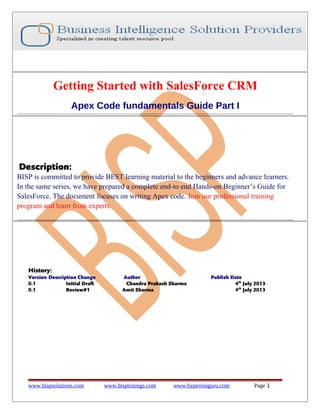 Getting Started with SalesForce CRM
Apex Code fundamentals Guide Part I

Description:
BISP is committed to provide BEST learning material to the beginners and advance learners.
In the same series, we have prepared a complete end-to end Hands-on Beginner’s Guide for
SalesForce. The document focuses on writing Apex code. Join our professional training
program and learn from experts.

History:
Version Description Change
0.1
Initial Draft
0.1
Review#1

www.bispsolutions.com

Author
Chandra Prakash Sharma
Amit Sharma

www.bisptrainigs.com

Publish Date
4th July 2013
4th July 2013

www.hyperionguru.com

Page 1

 