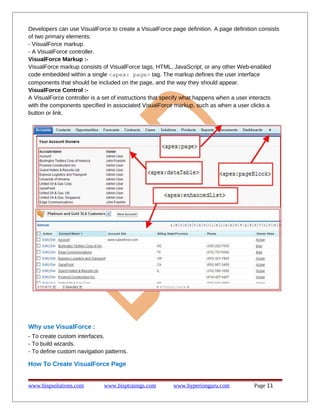 Developers can use VisualForce to create a VisualForce page definition. A page definition consists
of two primary elements:
- VisualForce markup.
- A VisualForce controller.
VisualForce Markup :-
VisualForce markup consists of VisualForce tags, HTML, JavaScript, or any other Web-enabled
code embedded within a single <apex: page> tag. The markup defines the user interface
components that should be included on the page, and the way they should appear.
VisualForce Control :-
A VisualForce controller is a set of instructions that specify what happens when a user interacts
with the components specified in associated VisualForce markup, such as when a user clicks a
button or link.
Why use VisualForce :
- To create custom interfaces.
- To build wizards.
- To define custom navigation patterns.
How To Create VisualForce Page
www.bispsolutions.com www.bisptrainigs.com www.hyperionguru.com Page 11
 