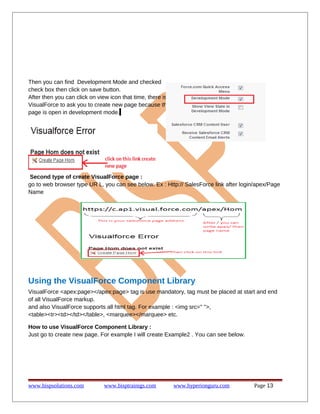 Then you can find Development Mode and checked
check box then click on save button.
After then you can click on view icon that time, there is
VisualForce to ask you to create new page because this
page is open in development mode.
Second type of create VisualForce page :
go to web browser type UR L, you can see below. Ex : Http:// SalesForce link after login/apex/Page
Name
Using the VisualForce Component Library
VisualForce <apex:page></apex:page> tag is use mandatory, tag must be placed at start and end
of all VisualForce markup.
and also VisualForce supports all html tag. For example : <img src=" ">,
<table><tr><td></td></table>, <marquee></marquee> etc.
How to use VisualForce Component Library :
Just go to create new page. For example I will create Example2 . You can see below.
www.bispsolutions.com www.bisptrainigs.com www.hyperionguru.com Page 13
 