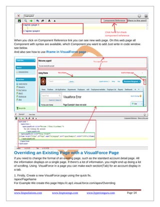 When you click on Component Reference link you can see new web page. On this web page all
Component with syntax are available, which Component you want to add Just write in code window.
see below.
And also see how to use Iframe in VisualForce page .
Overriding an Existing Page with a VisualForce Page
If you need to change the format of an existing page, such as the standard account detail page. All
the information displays on a single page. If there's a lot of information, you might end up doing a lot
of scrolling. Using VisualForce in a page you can make each section(Tab) for an account display in
a tab.
1. Firstly, Create a new VisualForce page using the quick fix.
/apex/PageName
For Example We create this page https://c.ap1.visual.force.com/apex/Overrding
www.bispsolutions.com www.bisptrainigs.com www.hyperionguru.com Page 14
 