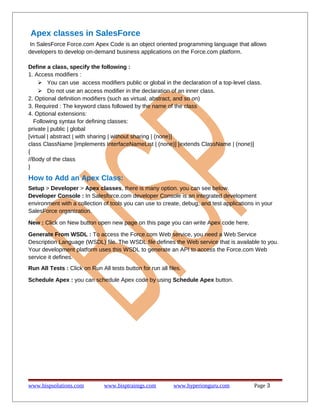 Apex classes in SalesForce
In SalesForce Force.com Apex Code is an object oriented programming language that allows
developers to develop on-demand business applications on the Force.com platform.
Define a class, specify the following :
1. Access modifiers :
 You can use access modifiers public or global in the declaration of a top-level class.
 Do not use an access modifier in the declaration of an inner class.
2. Optional definition modifiers (such as virtual, abstract, and so on)
3. Required : The keyword class followed by the name of the class
4. Optional extensions:
Following syntax for defining classes:
private | public | global
[virtual | abstract | with sharing | without sharing | (none)]
class ClassName [implements InterfaceNameList | (none)] [extends ClassName | (none)]
{
//Body of the class
}
How to Add an Apex Class:
Setup > Developer > Apex classes, there is many option. you can see below.
Developer Console : In Salesforce.com developer Console is an integrated development
environment with a collection of tools you can use to create, debug, and test applications in your
SalesForce organization.
New : Click on New button open new page on this page you can write Apex code here.
Generate From WSDL : To access the Force.com Web service, you need a Web Service
Description Language (WSDL) file. The WSDL file defines the Web service that is available to you.
Your development platform uses this WSDL to generate an API to access the Force.com Web
service it defines.
Run All Tests : Click on Run All tests button for run all files.
Schedule Apex : you can schedule Apex code by using Schedule Apex button.
www.bispsolutions.com www.bisptrainigs.com www.hyperionguru.com Page 3
 