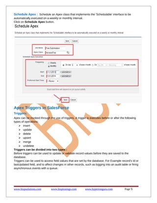 Schedule Apex : Schedule an Apex class that implements the 'Schedulable' interface to be
automatically executed on a weekly or monthly interval.
Click on Schedule Apex button.
Apex Triggers in SalesForce
Triggers:
Apex can be invoked through the use of triggers. A trigger is executes before or after the following
types of operations:
 insert
 update
 delete
 upsert
 merge
 undelete
Triggers can be divided into two types :
Before triggers can be used to update or validate record values before they are saved to the
database.
Triggers can be used to access field values that are set by the database, For Example record's Id or
lastUpdated field, and to affect changes in other records, such as logging into an audit table or firing
asynchronous events with a queue.
www.bispsolutions.com www.bisptrainigs.com www.hyperionguru.com Page 5
 