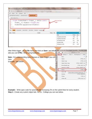 After Write trigger , go to File menu and click on Save see below .
also you use CTRL + S by using keyboard.
Note : For understanding Apex Classes or Apex Trigger you can see
here.
Example , see below .
Example : Write apex code for automatically increasing 2% on the submit fees for every student.
Step 1 : Create any custom object tab. For Ex : College you can see below.
www.bispsolutions.com www.bisptrainigs.com www.hyperionguru.com Page 7
 