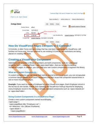 How Do VisualForce Pages Compare to S-Controls?
S-Controls, is older Force.com technology that has now been superseded by VisualForce, still
function on Force.com. You can continue to use existing S-Controls, but restrictions are being
placed on creating new ones.
Creating a VisualForce Component
Salesforce.com provides a library of standard, pre-built components, such as <apex:page
renderAs="pdf">, <apex:tabPanel > and <apex:dataTable>, that can be used to develop
VisualForce pages. In addition, you can build your own custom components to augment this library.
What are Custom Components :
In custom components you can reuse that method several times in a program, you can encapsulate
a common design pattern in a custom component and then reuse that component several times in
one or more VisualForce pages.
Example, If you want to create a Employee list using VisualForce pages. Each Employee record in
the list has its own border. Rather than repeating the VisualForce markup required for displaying
every Employee record in the list. Once defined, standard components such as <apex:relatedList>
or <apex:dataTable> .
Using Custom Components in a VisualForce Page:
Create a new custom component named recordDisplay.
<apex:page >
<apex:pageBlock title="Employee List" >
<b> Welcome :</b> {!$User.FirstName}
<apex:detail />
</apex:pageBlock>
www.bispsolutions.com www.bisptrainigs.com www.hyperionguru.com Page 9
 