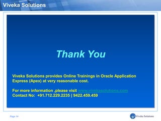 Viveka Solutions




                          Thank You

    Viveka Solutions provides Online Trainings in Oracle Application
    Express (Apex) at very reasonable cost.

    For more information ,please visit www.vivekasolutions.com
    Contact No: +91.712.229.2235 | 9422.459.459




  Page 14
 