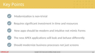 Copyright © 2019, Oracle and/or its affiliates. All rights reserved. 13
Key Points
Modernization is non-trivial
New apps should be modern and intuitive not mimic Forms
The new APEX applications will look and behave differently
Requires significant investment in time and resources
Should modernize business processes not just screens
 