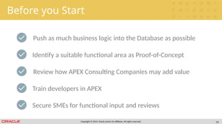 Copyright © 2019, Oracle and/or its affiliates. All rights reserved. 14
Before you Start
Push as much business logic into the Database as possible
Review how APEX Consulting Companies may add value
Train developers in APEX
Identify a suitable functional area as Proof-of-Concept
Secure SMEs for functional input and reviews
 