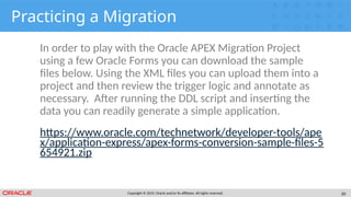 Copyright © 2019, Oracle and/or its affiliates. All rights reserved. 20
Practicing a Migration
In order to play with the Oracle APEX Migration Project
using a few Oracle Forms you can download the sample
files below. Using the XML files you can upload them into a
project and then review the trigger logic and annotate as
necessary. After running the DDL script and inserting the
data you can readily generate a simple application.
https://www.oracle.com/technetwork/developer-tools/ape
x/application-express/apex-forms-conversion-sample-files-5
654921.zip
 