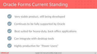 Copyright © 2019, Oracle and/or its affiliates. All rights reserved. 4
Oracle Forms Current Standing
Very stable product, still being developed
Best suited for heavy-duty, back office applications
Can integrate with desktop tools
Continues to be fully supported by Oracle
Highly productive for “Power Users”
 