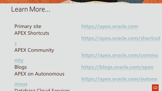 Learn More…
Primary site https://apex.oracle.com
APEX Shortcuts
https://apex.oracle.com/shortcut
s
APEX Community
https://apex.oracle.com/commu
nity
Blogs https://blogs.oracle.com/apex
APEX on Autonomous
https://apex.oracle.com/autono
mous
Copyright © 2019, Oracle and/or its affiliates. All rights reserved.|
15
 