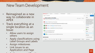 NewTeam Development
• Reimagined as a new
way to collaborate in
APEX
• Track everything at a
single location as an
Issue:
• Allow users to assign
others
• Apply classifications using
Label Groups and Labels
• Assign milestones
• Link Issues to an
Application and Page
Copyright © 2019, Oracle and/or its affiliates. All rights reserved.|
7
 