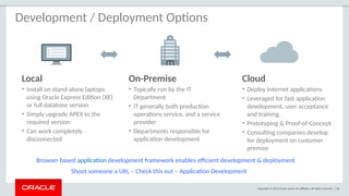 Copyright © 2015 Oracle and/or its affiliates. All rights reserved. | 20
Development / Deployment Options
Local
• Install on stand-alone laptops
using Oracle Express Edition (XE)
or full database version
• Simply upgrade APEX to the
required version
• Can work completely
disconnected
On-Premise
• Typically run by the IT
Department
• IT generally both production
operations service, and a service
provider
• Departments responsible for
application development
Cloud
• Deploy Internet applications
• Leveraged for fast application
development, user acceptance
and training.
• Prototyping & Proof-of-Concept
• Consulting companies develop
for deployment on customer
premise
Browser based application development framework enables efficient development & deployment
Shoot someone a URL – Check this out – Application Development
 