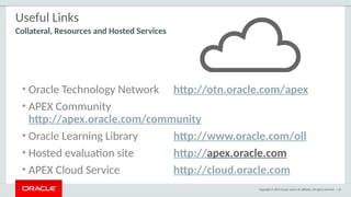 Copyright © 2015 Oracle and/or its affiliates. All rights reserved. | 25
Useful Links
• Oracle Technology Network http://otn.oracle.com/apex
• APEX Community
http://apex.oracle.com/community
• Oracle Learning Library http://www.oracle.com/oll
• Hosted evaluation site http://apex.oracle.com
• APEX Cloud Service http://cloud.oracle.com
Collateral, Resources and Hosted Services
 