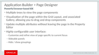 Copyright © 2015 Oracle and/or its affiliates. All rights reserved. | 32
Application Builder > Page Designer
• Multiple trees to view the page components
• Visualization of the page within the Grid Layout, and associated
Gallery, allowing you to drag and drop components
• Update multiple attributes without leaving the page in the Property
Editor
• Highly configurable user interface:
– Customize and refine view of page specific to current focus
– Slideable panels
– Hide / show groupings
Powerful browser-based IDE
 