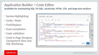 Copyright © 2015 Oracle and/or its affiliates. All rights reserved. | 34
Application Builder > Code Editor
• Syntax Highlighting
• Undo / Redo
• Find/Replace
• Auto completion
• Code validation
• Used in Page Designer,
Component View and
SQL Workshop
Available for maintaining SQL, PL/SQL, JavaScript, HTML, CSS, and large text sections
 