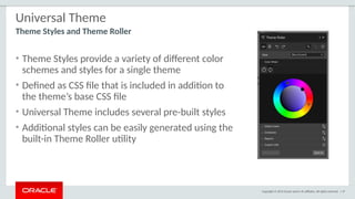 Copyright © 2015 Oracle and/or its affiliates. All rights reserved. | 37
Universal Theme
• Theme Styles provide a variety of different color
schemes and styles for a single theme
• Defined as CSS file that is included in addition to
the theme’s base CSS file
• Universal Theme includes several pre-built styles
• Additional styles can be easily generated using the
built-in Theme Roller utility
Theme Styles and Theme Roller
 