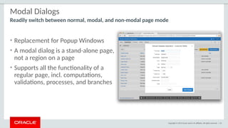 Copyright © 2015 Oracle and/or its affiliates. All rights reserved. | 43
Modal Dialogs
• Replacement for Popup Windows
• A modal dialog is a stand-alone page,
not a region on a page
• Supports all the functionality of a
regular page, incl. computations,
validations, processes, and branches
Readily switch between normal, modal, and non-modal page mode
 