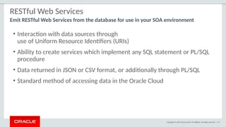 Copyright © 2015 Oracle and/or its affiliates. All rights reserved. | 47
RESTful Web Services
Emit RESTful Web Services from the database for use in your SOA environment
• Interaction with data sources through
use of Uniform Resource Identifiers (URIs)
• Ability to create services which implement any SQL statement or PL/SQL
procedure
• Data returned in JSON or CSV format, or additionally through PL/SQL
• Standard method of accessing data in the Oracle Cloud
 