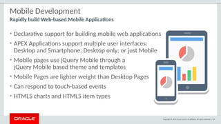 Copyright © 2015 Oracle and/or its affiliates. All rights reserved. | 50
Mobile Development
• Declarative support for building mobile web applications
• APEX Applications support multiple user interfaces:
Desktop and Smartphone; Desktop only; or just Mobile
• Mobile pages use jQuery Mobile through a
jQuery Mobile based theme and templates
• Mobile Pages are lighter weight than Desktop Pages
• Can respond to touch-based events
• HTML5 charts and HTML5 item types
Rapidly build Web-based Mobile Applications
 