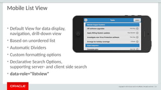 Copyright © 2015 Oracle and/or its affiliates. All rights reserved. | 52
Mobile List View
• Default View for data display,
navigation, drill-down view
• Based on unordered list
• Automatic Dividers
• Custom formatting options
• Declarative Search Options,
supporting server- and client side search
• data-role="listview"
 