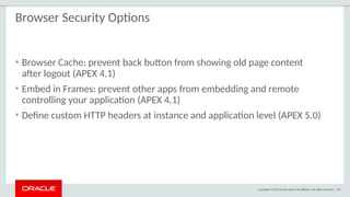 Copyright © 2015 Oracle and/or its affiliates. All rights reserved. | 58
Browser Security Options
• Browser Cache: prevent back button from showing old page content
after logout (APEX 4.1)
• Embed in Frames: prevent other apps from embedding and remote
controlling your application (APEX 4.1)
• Define custom HTTP headers at instance and application level (APEX 5.0)
 