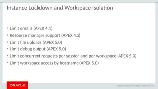 Copyright © 2015 Oracle and/or its affiliates. All rights reserved. | 61
Instance Lockdown and Workspace Isolation
• Limit emails (APEX 4.1)
• Resource manager support (APEX 4.2)
• Limit file uploads (APEX 5.0)
• Limit debug output (APEX 5.0)
• Limit concurrent requests per session and per workspace (APEX 5.0)
• Limit workspace access by hostname (APEX 5.0)
 