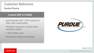 Copyright © 2015 Oracle and/or its affiliates. All rights reserved. | 89
• Built bespoke ERP / CRM system for
their sales organization
• Maintain customers, review sales ,
and place orders
• > 600 mobile users
• Running on iPads and Laptops
Custom ERP & Mobile
Customer Reference
Purdue Pharma
Based in USA
 