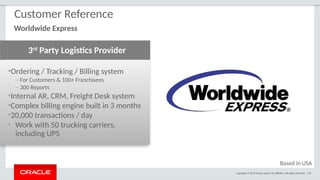 Copyright © 2015 Oracle and/or its affiliates. All rights reserved. | 90
•Ordering / Tracking / Billing system
– For Customers & 100+ Franchisees
– 300 Reports
•Internal AR, CRM, Freight Desk system
•Complex billing engine built in 3 months
•20,000 transactions / day
• Work with 50 trucking carriers,
including UPS
3rd
Party Logistics Provider
Customer Reference
Worldwide Express
Based in USA
 
