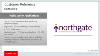 Copyright © 2015 Oracle and/or its affiliates. All rights reserved. | 92
• Oracle Forms based solution was losing
competitiveness
• Migrated 3,500 Oracle Forms to Oracle APEX
• > 5,000 APEX pages
• Market Leader (170+ local authorities, > 10,000
end users)
• Numerous commercial applications, including:
Housing, Revenue and Benefits, EU Blue Card,
HGV Road Levy
Public Sector Applications
Customer Reference
Northgate IS
Based in UK
 