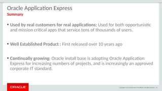 Copyright © 2015 Oracle and/or its affiliates. All rights reserved. | 95
Oracle Application Express
• Used by real customers for real applications: Used for both opportunistic
and mission critical apps that service tens of thousands of users.
• Well Established Product : First released over 10 years ago
• Continually growing: Oracle install base is adopting Oracle Application
Express for increasing numbers of projects, and is increasingly an approved
corporate IT standard.
Summary
 