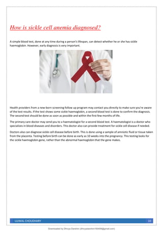 UJJWAL CHOUDHARY 10
How is sickle cell anemia diagnosed?
A simple blood test, done at any time during a person's lifespan, can detect whether he or she has sickle
haemoglobin. However, early diagnosis is very important.
Health providers from a new-born screening follow up program may contact you directly to make sure you're aware
of the test results. If the test shows some sickle haemoglobin, a second blood test is done to confirm the diagnosis.
The second test should be done as soon as possible and within the first few months of life.
The primary care doctor may send you to a haematologist for a second blood test. A haematologist is a doctor who
specializes in blood diseases and disorders. This doctor also can provide treatment for sickle cell disease if needed.
Doctors also can diagnose sickle cell disease before birth. This is done using a sample of amniotic fluid or tissue taken
from the placenta. Testing before birth can be done as early as 10 weeks into the pregnancy. This testing looks for
the sickle haemoglobin gene, rather than the abnormal haemoglobin that the gene makes.
Downloaded by Dhivya Darshini (dhivyadarshini160408@gmail.com)
lOMoARcPSD|41270447
 