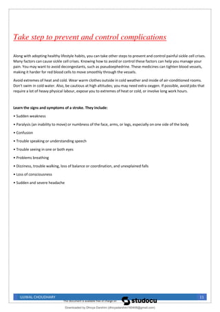 UJJWAL CHOUDHARY 11
Take step to prevent and control complications
Along with adopting healthy lifestyle habits, you can take other steps to prevent and control painful sickle cell crises.
Many factors can cause sickle cell crises. Knowing how to avoid or control these factors can help you manage your
pain. You may want to avoid decongestants, such as pseudoephedrine. These medicines can tighten blood vessels,
making it harder for red blood cells to move smoothly through the vessels.
Avoid extremes of heat and cold. Wear warm clothes outside in cold weather and inside of air-conditioned rooms.
Don't swim in cold water. Also, be cautious at high altitudes; you may need extra oxygen. If possible, avoid jobs that
require a lot of heavy physical labour, expose you to extremes of heat or cold, or involve long work hours.
Learn the signs and symptoms of a stroke. They include:
• Sudden weakness
• Paralysis (an inability to move) or numbness of the face, arms, or legs, especially on one side of the body
• Confusion
• Trouble speaking or understanding speech
• Trouble seeing in one or both eyes
• Problems breathing
• Dizziness, trouble walking, loss of balance or coordination, and unexplained falls
• Loss of consciousness
• Sudden and severe headache
Downloaded by Dhivya Darshini (dhivyadarshini160408@gmail.com)
lOMoARcPSD|41270447
 