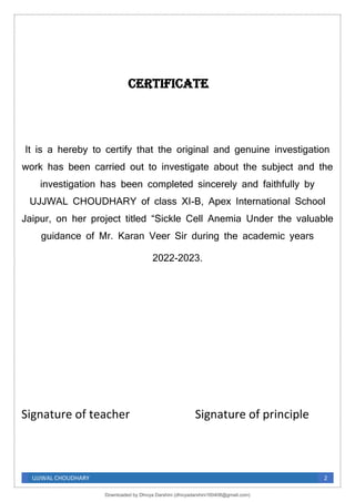 UJJWAL CHOUDHARY 2
Certificate
It is a hereby to certify that the original and genuine investigation
work has been carried out to investigate about the subject and the
investigation has been completed sincerely and faithfully by
UJJWAL CHOUDHARY of class XI-B, Apex International School
Jaipur, on her project titled “Sickle Cell Anemia Under the valuable
guidance of Mr. Karan Veer Sir during the academic years
2022-2023.
Signature of teacher Signature of principle
Downloaded by Dhivya Darshini (dhivyadarshini160408@gmail.com)
lOMoARcPSD|41270447
 