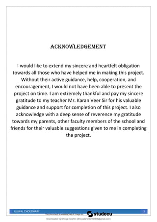 UJJWAL CHOUDHARY 3
ACKNOWLEDGEMENT
I would like to extend my sincere and heartfelt obligation
towards all those who have helped me in making this project.
Without their active guidance, help, cooperation, and
encouragement, I would not have been able to present the
project on time. I am extremely thankful and pay my sincere
gratitude to my teacher Mr. Karan Veer Sir for his valuable
guidance and support for completion of this project. I also
acknowledge with a deep sense of reverence my gratitude
towards my parents, other faculty members of the school and
friends for their valuable suggestions given to me in completing
the project.
Downloaded by Dhivya Darshini (dhivyadarshini160408@gmail.com)
lOMoARcPSD|41270447
 