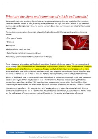 UJJWAL CHOUDHARY 8
What are the signs and symptoms of stickle cell anemia?
Some people have mild symptoms. Others have very severe symptoms and often are hospitalized for treatment.
Sickle cell anemia is present at birth, but many infants don't show any signs until after 4 months of age. The most
common signs and symptoms are linked to anemia and pain. Other signs and symptoms are linked to the disease's
complications.
The most common symptom of anemia is fatigue (feeling tired or weak). Other signs and symptoms of anemia
include:
• Shortness of breath
• Dizziness
• Headaches
• Coldness in the hands and feet
• Paler than normal skin or mucous membranes
• Jaundice (a yellowish colour of the skin or whites of the eyes)
These crises occur when sickled red blood cells block blood flow to the limbs and organs. This can cause pain and
organ damage. The pain from sickle cell anemia can be acute or chronic, but acute pain is more common. Acute pain
is sudden and can range from mild to very severe. The pain usually lasts from hours to as long as a week or more.
Many people who have sickle cell anemia also have chronic pain, especially in their bones. Chronic pain often lasts
for weeks or months and can be hard to bear and mentally draining. Chronic pain may limit your daily activities.
Almost all people who have sickle cell anemia have painful crises at some point in their lives. Some have these crises
less than once a year. Others may have crises once a month or more. Repeated crises can damage the bones,
kidneys, lungs, eyes, heart, and liver. This type of damage happens more often in adults than in children. Many
factors can play a role in sickle cell crises. Often, more than one factor is involved, and the exact cause isn't known.
You can control some factors. For example, the risk of a sickle cell crisis increases if you're dehydrated. Drinking
plenty of fluids can lower the risk of a painful crisis. You can't control other factors, such as infections. Painful crises
are the leading cause of emergency room visits and hospital stays for people who have sickle cell anemia.
Downloaded by Dhivya Darshini (dhivyadarshini160408@gmail.com)
lOMoARcPSD|41270447
 