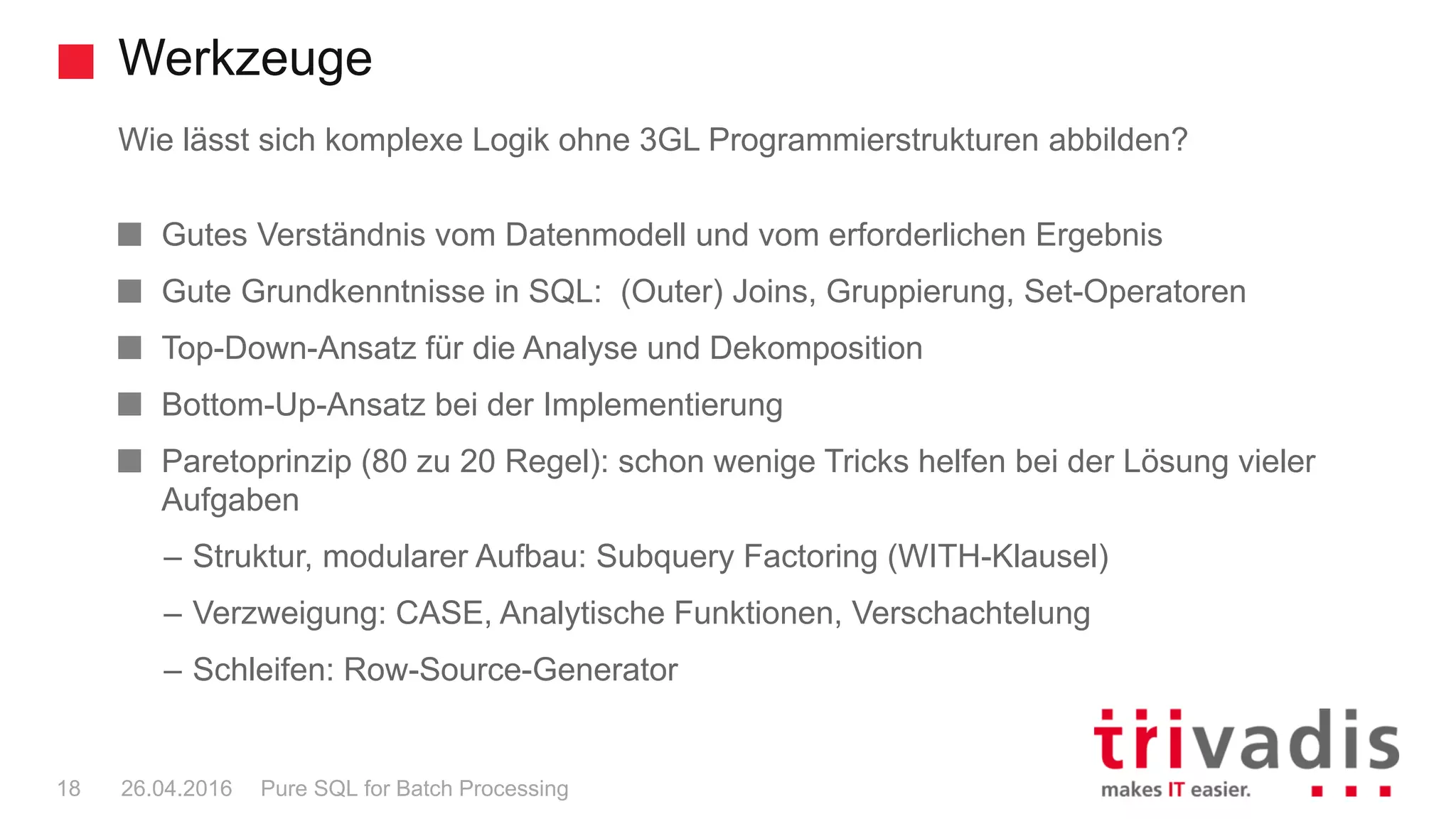 Werkzeuge
Pure SQL for Batch Processing18 26.04.2016
Wie lässt sich komplexe Logik ohne 3GL Programmierstrukturen abbilden?
Gutes Verständnis vom Datenmodell und vom erforderlichen Ergebnis
Gute Grundkenntnisse in SQL: (Outer) Joins, Gruppierung, Set-Operatoren
Top-Down-Ansatz für die Analyse und Dekomposition
Bottom-Up-Ansatz bei der Implementierung
Paretoprinzip (80 zu 20 Regel): schon wenige Tricks helfen bei der Lösung vieler
Aufgaben
– Struktur, modularer Aufbau: Subquery Factoring (WITH-Klausel)
– Verzweigung: CASE, Analytische Funktionen, Verschachtelung
– Schleifen: Row-Source-Generator
 