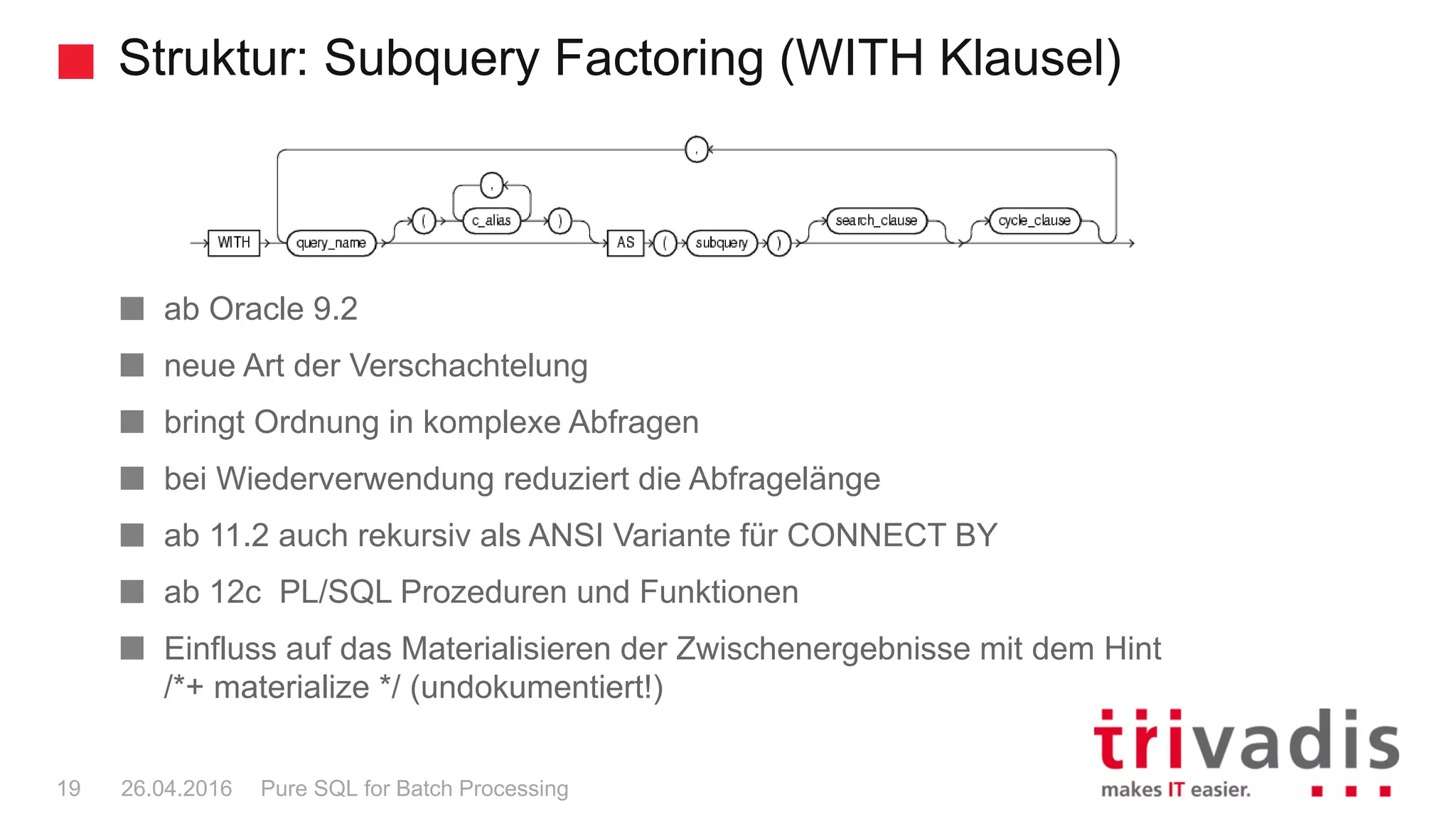 Struktur: Subquery Factoring (WITH Klausel)
Pure SQL for Batch Processing19 26.04.2016
ab Oracle 9.2
neue Art der Verschachtelung
bringt Ordnung in komplexe Abfragen
bei Wiederverwendung reduziert die Abfragelänge
ab 11.2 auch rekursiv als ANSI Variante für CONNECT BY
ab 12c PL/SQL Prozeduren und Funktionen
Einfluss auf das Materialisieren der Zwischenergebnisse mit dem Hint
/*+ materialize */ (undokumentiert!)
 