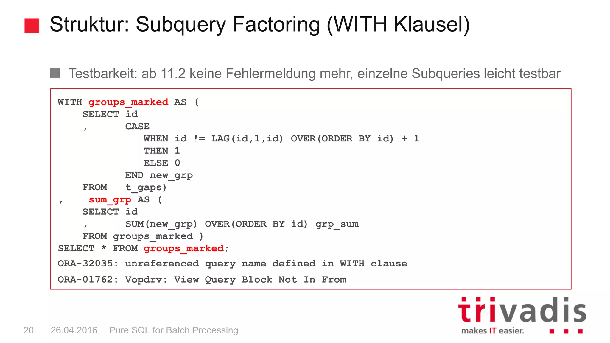 Struktur: Subquery Factoring (WITH Klausel)
Pure SQL for Batch Processing20 26.04.2016
WITH groups_marked AS (
SELECT id
, CASE
WHEN id != LAG(id,1,id) OVER(ORDER BY id) + 1
THEN 1
ELSE 0
END new_grp
FROM t_gaps)
, sum_grp AS (
SELECT id
, SUM(new_grp) OVER(ORDER BY id) grp_sum
FROM groups_marked )
SELECT * FROM groups_marked;
ORA-32035: unreferenced query name defined in WITH clause
ORA-01762: Vopdrv: View Query Block Not In From
Testbarkeit: ab 11.2 keine Fehlermeldung mehr, einzelne Subqueries leicht testbar
 
