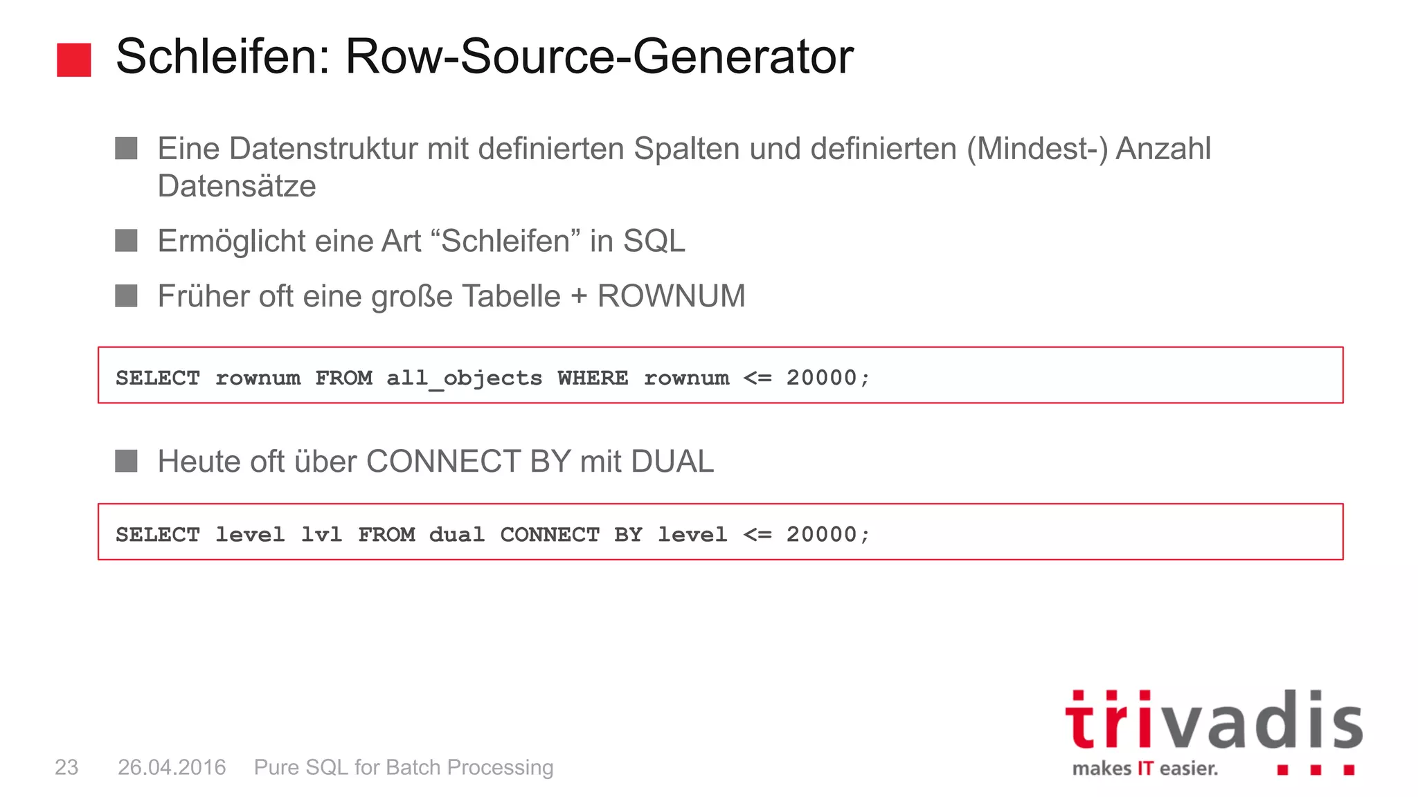 Schleifen: Row-Source-Generator
Pure SQL for Batch Processing23 26.04.2016
Eine Datenstruktur mit definierten Spalten und definierten (Mindest-) Anzahl
Datensätze
Ermöglicht eine Art “Schleifen” in SQL
Früher oft eine große Tabelle + ROWNUM
Heute oft über CONNECT BY mit DUAL
SELECT rownum FROM all_objects WHERE rownum <= 20000;
SELECT level lvl FROM dual CONNECT BY level <= 20000;
 