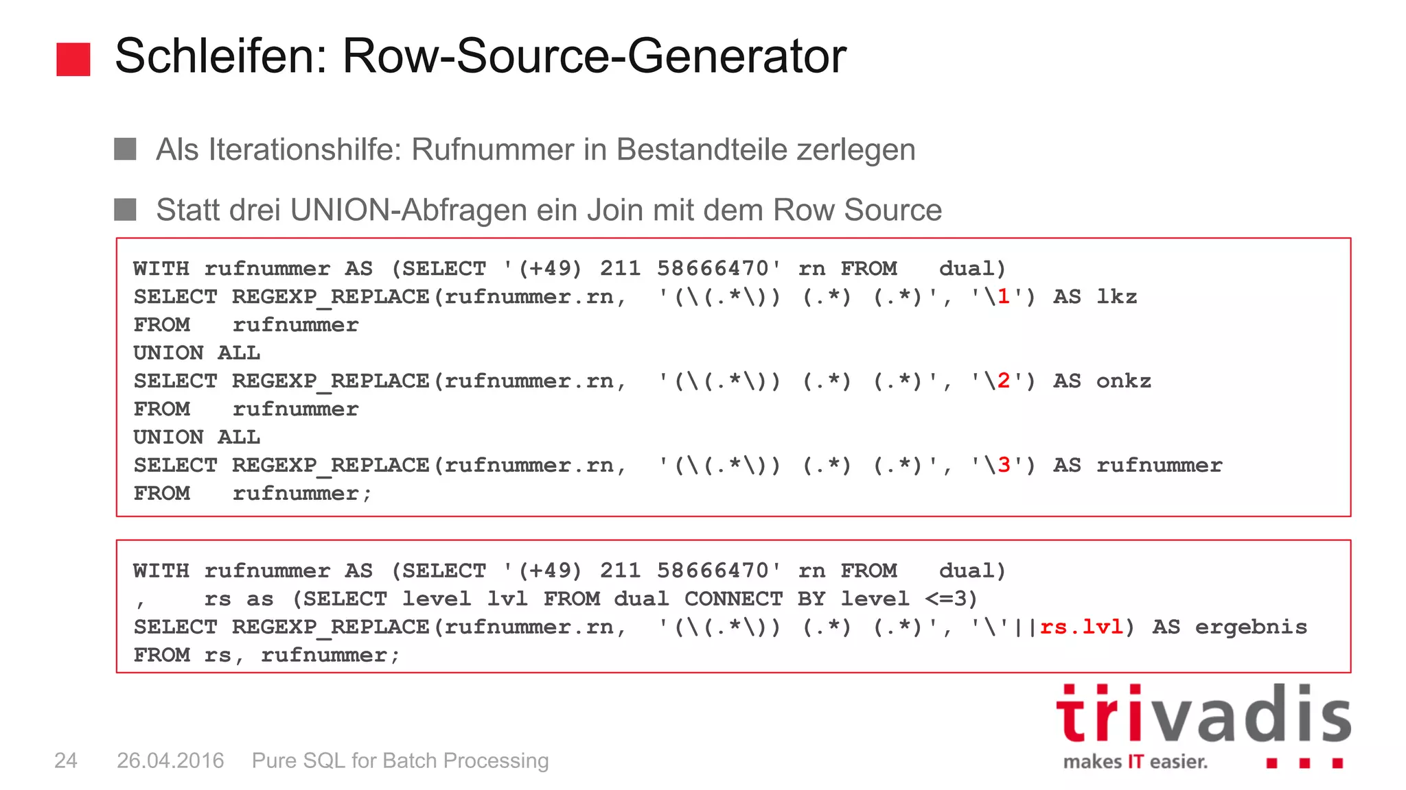Schleifen: Row-Source-Generator
Pure SQL for Batch Processing24 26.04.2016
Als Iterationshilfe: Rufnummer in Bestandteile zerlegen
Statt drei UNION-Abfragen ein Join mit dem Row Source
WITH rufnummer AS (SELECT '(+49) 211 58666470' rn FROM dual)
SELECT REGEXP_REPLACE(rufnummer.rn, '((.*)) (.*) (.*)', '1') AS lkz
FROM rufnummer
UNION ALL
SELECT REGEXP_REPLACE(rufnummer.rn, '((.*)) (.*) (.*)', '2') AS onkz
FROM rufnummer
UNION ALL
SELECT REGEXP_REPLACE(rufnummer.rn, '((.*)) (.*) (.*)', '3') AS rufnummer
FROM rufnummer;
WITH rufnummer AS (SELECT '(+49) 211 58666470' rn FROM dual)
, rs as (SELECT level lvl FROM dual CONNECT BY level <=3)
SELECT REGEXP_REPLACE(rufnummer.rn, '((.*)) (.*) (.*)', ''||rs.lvl) AS ergebnis
FROM rs, rufnummer;
 