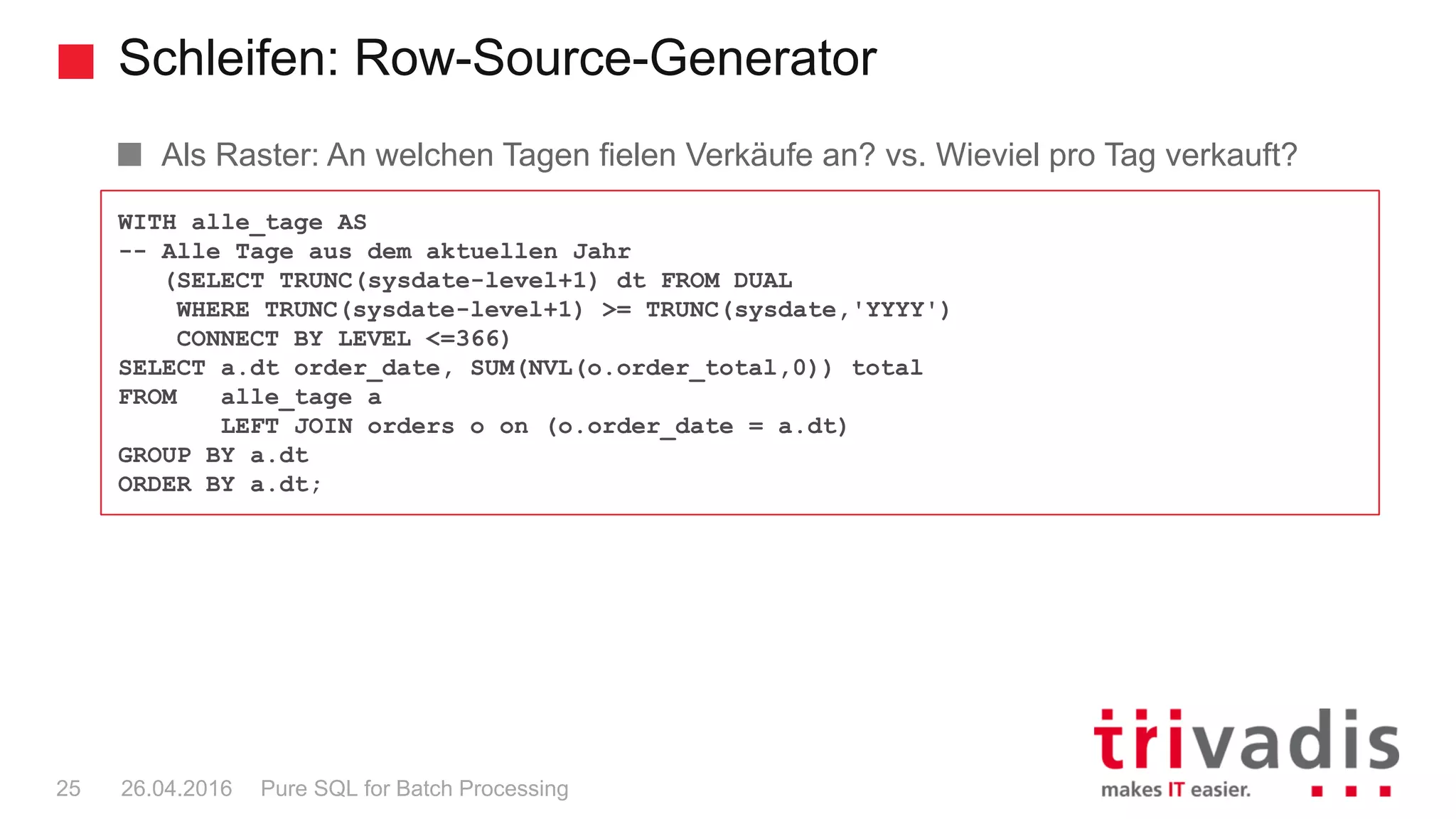 Schleifen: Row-Source-Generator
Pure SQL for Batch Processing25 26.04.2016
Als Raster: An welchen Tagen fielen Verkäufe an? vs. Wieviel pro Tag verkauft?
WITH alle_tage AS
-- Alle Tage aus dem aktuellen Jahr
(SELECT TRUNC(sysdate-level+1) dt FROM DUAL
WHERE TRUNC(sysdate-level+1) >= TRUNC(sysdate,'YYYY')
CONNECT BY LEVEL <=366)
SELECT a.dt order_date, SUM(NVL(o.order_total,0)) total
FROM alle_tage a
LEFT JOIN orders o on (o.order_date = a.dt)
GROUP BY a.dt
ORDER BY a.dt;
 