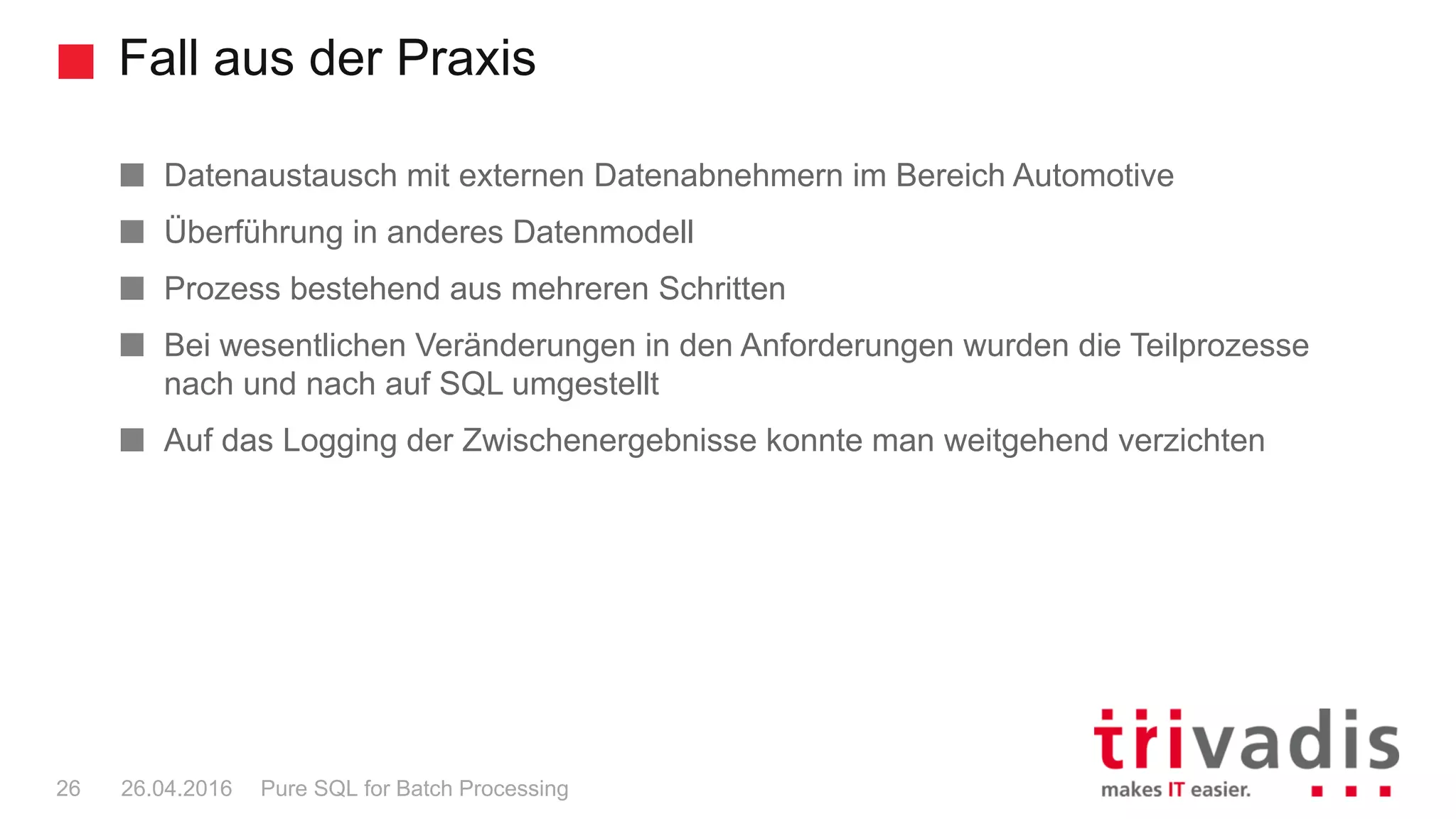 Fall aus der Praxis
Pure SQL for Batch Processing26 26.04.2016
Datenaustausch mit externen Datenabnehmern im Bereich Automotive
Überführung in anderes Datenmodell
Prozess bestehend aus mehreren Schritten
Bei wesentlichen Veränderungen in den Anforderungen wurden die Teilprozesse
nach und nach auf SQL umgestellt
Auf das Logging der Zwischenergebnisse konnte man weitgehend verzichten
 