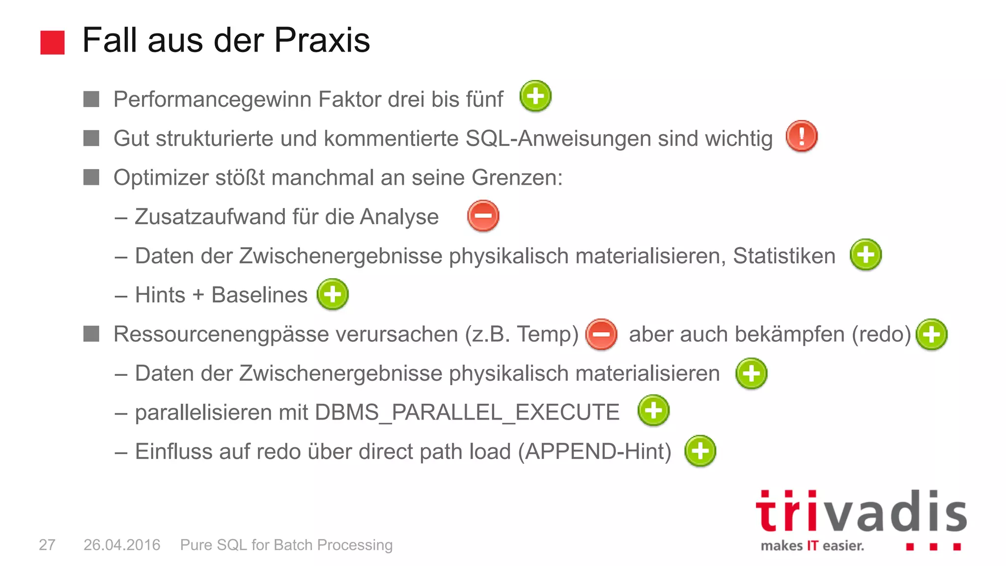 Fall aus der Praxis
Pure SQL for Batch Processing27 26.04.2016
Performancegewinn Faktor drei bis fünf
Gut strukturierte und kommentierte SQL-Anweisungen sind wichtig
Optimizer stößt manchmal an seine Grenzen:
– Zusatzaufwand für die Analyse
– Daten der Zwischenergebnisse physikalisch materialisieren, Statistiken
– Hints + Baselines
Ressourcenengpässe verursachen (z.B. Temp) aber auch bekämpfen (redo)
– Daten der Zwischenergebnisse physikalisch materialisieren
– parallelisieren mit DBMS_PARALLEL_EXECUTE
– Einfluss auf redo über direct path load (APPEND-Hint)
 