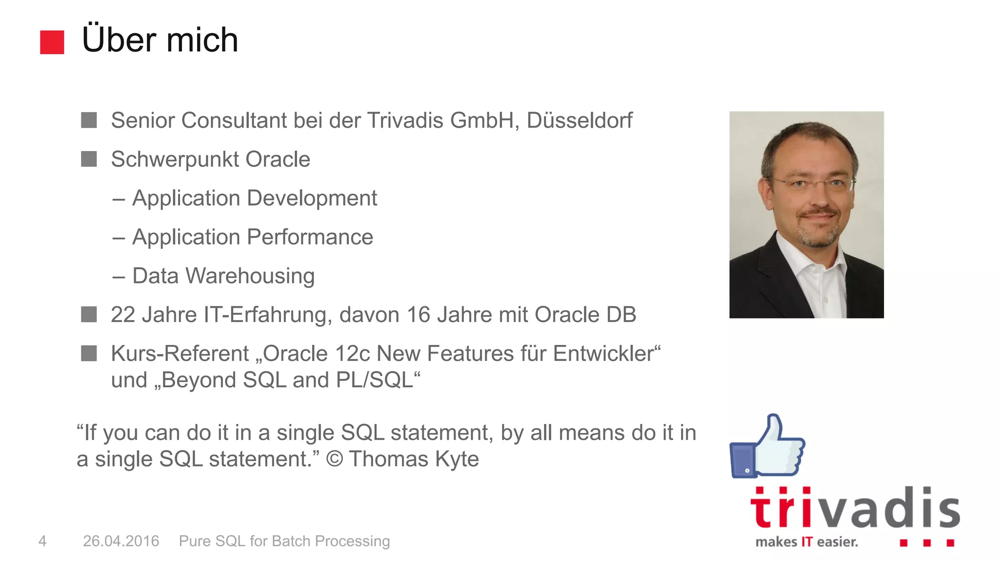Über mich
Pure SQL for Batch Processing4 26.04.2016
Senior Consultant bei der Trivadis GmbH, Düsseldorf
Schwerpunkt Oracle
– Application Development
– Application Performance
– Data Warehousing
22 Jahre IT-Erfahrung, davon 16 Jahre mit Oracle DB
Kurs-Referent „Oracle 12c New Features für Entwickler“
und „Beyond SQL and PL/SQL“
“If you can do it in a single SQL statement, by all means do it in
a single SQL statement.” © Thomas Kyte
 
