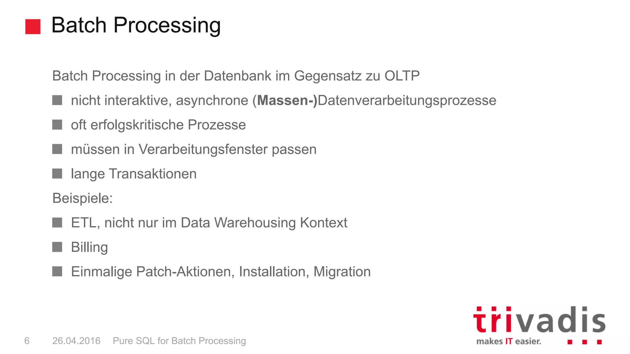 Batch Processing
Pure SQL for Batch Processing6 26.04.2016
Batch Processing in der Datenbank im Gegensatz zu OLTP
nicht interaktive, asynchrone (Massen-)Datenverarbeitungsprozesse
oft erfolgskritische Prozesse
müssen in Verarbeitungsfenster passen
lange Transaktionen
Beispiele:
ETL, nicht nur im Data Warehousing Kontext
Billing
Einmalige Patch-Aktionen, Installation, Migration
 