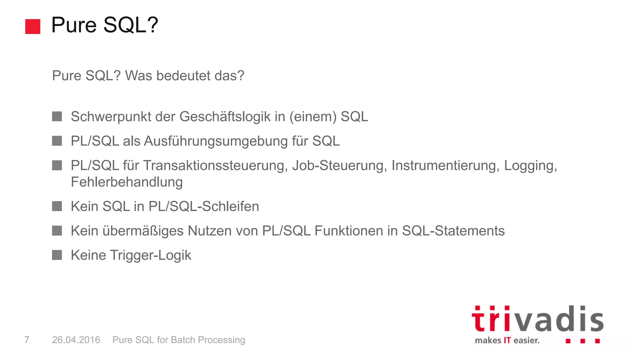 Pure SQL?
Pure SQL for Batch Processing7 26.04.2016
Pure SQL? Was bedeutet das?
Schwerpunkt der Geschäftslogik in (einem) SQL
PL/SQL als Ausführungsumgebung für SQL
PL/SQL für Transaktionssteuerung, Job-Steuerung, Instrumentierung, Logging,
Fehlerbehandlung
Kein SQL in PL/SQL-Schleifen
Kein übermäßiges Nutzen von PL/SQL Funktionen in SQL-Statements
Keine Trigger-Logik
 