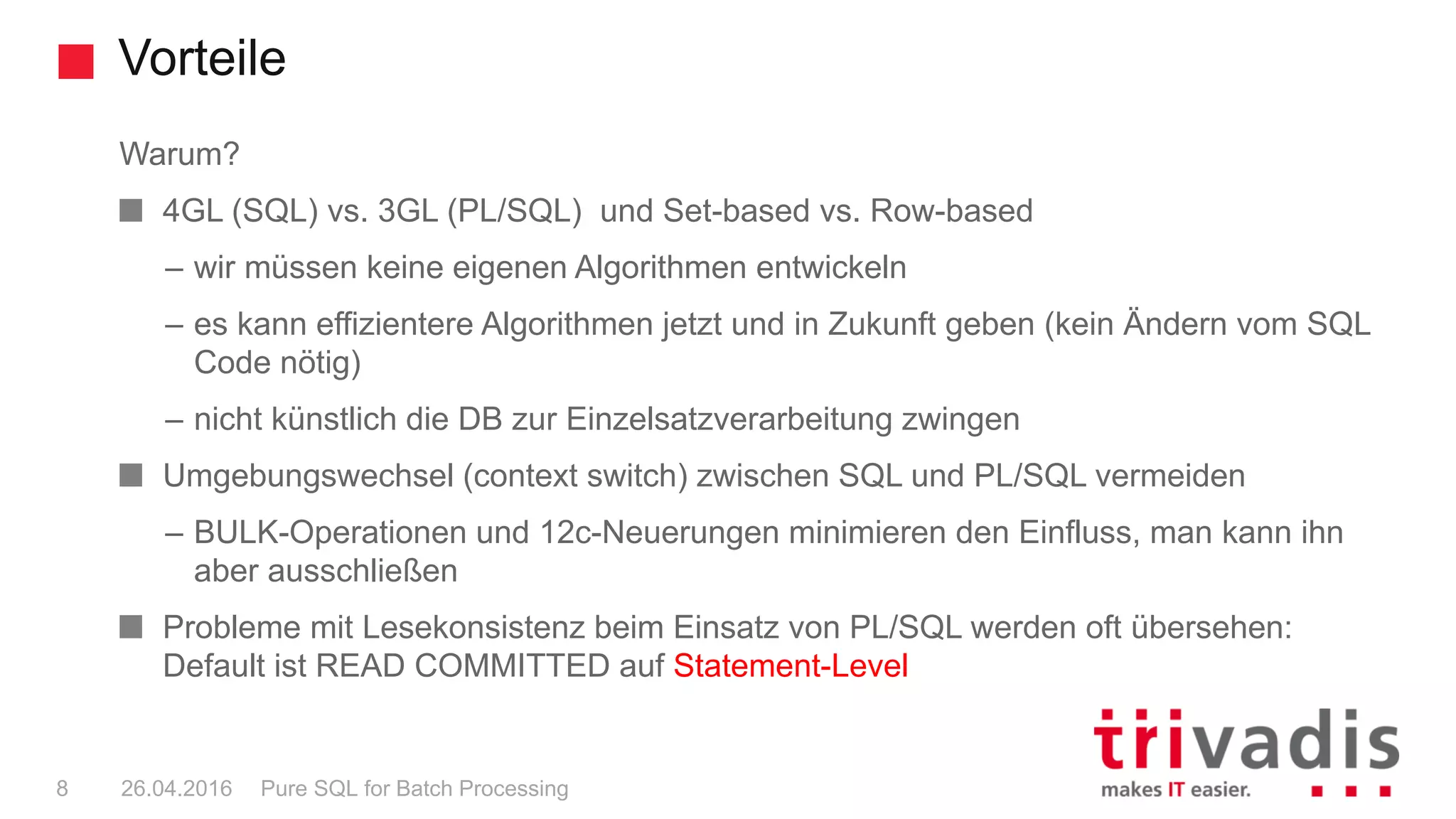 Vorteile
Pure SQL for Batch Processing8 26.04.2016
Warum?
4GL (SQL) vs. 3GL (PL/SQL) und Set-based vs. Row-based
– wir müssen keine eigenen Algorithmen entwickeln
– es kann effizientere Algorithmen jetzt und in Zukunft geben (kein Ändern vom SQL
Code nötig)
– nicht künstlich die DB zur Einzelsatzverarbeitung zwingen
Umgebungswechsel (context switch) zwischen SQL und PL/SQL vermeiden
– BULK-Operationen und 12c-Neuerungen minimieren den Einfluss, man kann ihn
aber ausschließen
Probleme mit Lesekonsistenz beim Einsatz von PL/SQL werden oft übersehen:
Default ist READ COMMITTED auf Statement-Level
 