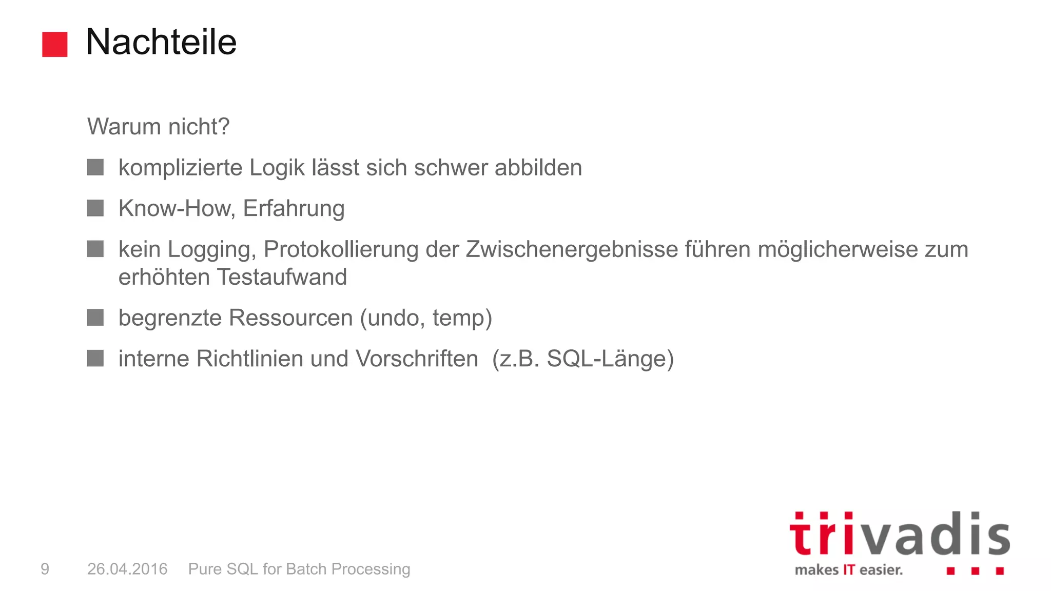 Nachteile
Pure SQL for Batch Processing9 26.04.2016
Warum nicht?
komplizierte Logik lässt sich schwer abbilden
Know-How, Erfahrung
kein Logging, Protokollierung der Zwischenergebnisse führen möglicherweise zum
erhöhten Testaufwand
begrenzte Ressourcen (undo, temp)
interne Richtlinien und Vorschriften (z.B. SQL-Länge)
 